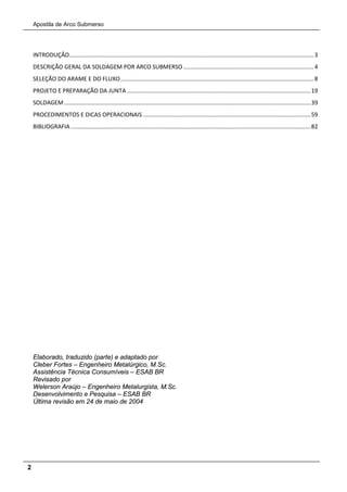 Apostila de Arco Submerso
2
INTRODUÇÃO........................................................................................................................................................3
DESCRIÇÃO GERAL DA SOLDAGEM POR ARCO SUBMERSO .................................................................................4
SELEÇÃO DO ARAME E DO FLUXO........................................................................................................................8
PROJETO E PREPARAÇÃO DA JUNTA ..................................................................................................................19
SOLDAGEM .........................................................................................................................................................39
PROCEDIMENTOS E DICAS OPERACIONAIS ........................................................................................................59
BIBLIOGRAFIA .....................................................................................................................................................82
Elaborado, traduzido (parte) e adaptado por
Cleber Fortes – Engenheiro Metalúrgico, M.Sc.
Assistência Técnica Consumíveis – ESAB BR
Revisado por
Welerson Araújo – Engenheiro Metalurgista, M.Sc.
Desenvolvimento e Pesquisa – ESAB BR
Última revisão em 24 de maio de 2004
 