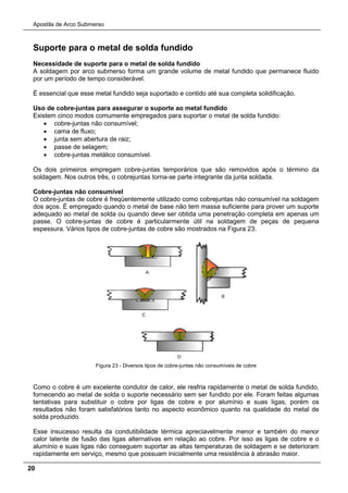 Apostila de Arco Submerso
20
Suporte para o metal de solda fundido
Necessidade de suporte para o metal de solda fundido
A soldagem por arco submerso forma um grande volume de metal fundido que permanece fluido
por um período de tempo considerável.
É essencial que esse metal fundido seja suportado e contido até sua completa solidificação.
Uso de cobre-juntas para assegurar o suporte ao metal fundido
Existem cinco modos comumente empregados para suportar o metal de solda fundido:
• cobre-juntas não consumível;
• cama de fluxo;
• junta sem abertura de raiz;
• passe de selagem;
• cobre-juntas metálico consumível.
Os dois primeiros empregam cobre-juntas temporários que são removidos após o término da
soldagem. Nos outros três, o cobrejuntas torna-se parte integrante da junta soldada.
Cobre-juntas não consumível
O cobre-juntas de cobre é freqüentemente utilizado como cobrejuntas não consumível na soldagem
dos aços. É empregado quando o metal de base não tem massa suficiente para prover um suporte
adequado ao metal de solda ou quando deve ser obtida uma penetração completa em apenas um
passe. O cobre-juntas de cobre é particularmente útil na soldagem de peças de pequena
espessura. Vários tipos de cobre-juntas de cobre são mostrados na Figura 23.
Figura 23 - Diversos tipos de cobre-juntas não consumíveis de cobre
Como o cobre é um excelente condutor de calor, ele resfria rapidamente o metal de solda fundido,
fornecendo ao metal de solda o suporte necessário sem ser fundido por ele. Foram feitas algumas
tentativas para substituir o cobre por ligas de cobre e por alumínio e suas ligas, porém os
resultados não foram satisfatórios tanto no aspecto econômico quanto na qualidade do metal de
solda produzido.
Esse insucesso resulta da condutibilidade térmica apreciavelmente menor e também do menor
calor latente de fusão das ligas alternativas em relação ao cobre. Por isso as ligas de cobre e o
alumínio e suas ligas não conseguem suportar as altas temperaturas de soldagem e se deterioram
rapidamente em serviço, mesmo que possuam inicialmente uma resistência à abrasão maior.
 