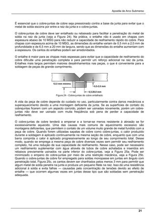 Apostila de Arco Submerso
21
É essencial que o cobre-juntas de cobre seja pressionado contra a base da junta para evitar que o
metal de solda escorra por entre a raiz da junta e o cobre-juntas.
O cobre-juntas de cobre deve ser entalhado ou rebaixado para facilitar a penetração do metal de
solda na raiz da junta (veja a Figura 24). Na prática, o entalhe não é usado em chapas com
espessura abaixo de 10 MSG para não reduzir a capacidade de resfriamento rápido do cobre. Para
chapas com espessura acima de 10 MSG, as dimensões do entalhe variam de 0,5 mm a 2,0 mm de
profundidade e de 6,5 mm a 20 mm de largura, sendo que as dimensões do entalhe aumentam com
a espessura. Os cantos do entalhes podem ser arredondados.
O entalhe é maior para as chapas mais espessas para evitar que a capacidade de resfriamento do
cobre dificulte uma penetração completa e para permitir um reforço adicional na raiz da junta.
Entalhes mais largos permitem maiores desalinhamentos nas peças, o que é conveniente para a
soldagem de peças de grande comprimento.
Figura 24 - Cobre-juntas de cobre entalhado
A vida da peça de cobre depende do cuidado no uso, particularmente contra danos mecânicos e
superaquecimento devido a uma montagem deficiente da junta. Se as superfícies de contato do
cobrejuntas ficarem com um aspecto corroído, podem ser usinadas novamente, porém um cobre-
juntas não deve ser usinado com muita freqüência sob pena de perder a capacidade de
resfriamento.
O cobre-juntas de cobre tenderá a empenar e a tornar-se menos resistente à abrasão se for
excessivamente aquecido. Uma das causas mais comuns de aquecimento excessivo são
montagens deficientes, que permitem o contato de um volume muito grande de metal fundido com a
peça de cobre. Quando forem utilizadas sapatas de cobre como cobre-juntas, o calor produzido
durante a soldagem é aplicado continuamente na mesma seção de cobre, enquanto que com uma
barra comprida o calor é aplicado progressivamente ao longo de seu comprimento total. Desse
modo, quando se emprega a mesma peça de cobre diversas vezes sem permitir seu resfriamento
completo, há uma redução de sua capacidade de resfriamento. Nesse caso, pode ser necessário
um resfriamento suplementar com água através de tubos de cobre achatados e inseridos em
rebaixos previamente usinados na parte inferior do cobre-juntas, veja a Figura 25a. Pode ser
minimizado o empeno do cobre-juntas por meio de uma restrição mecânica, veja a Figura 25b.
Quando o cobre-juntas de cobre for empregado para soldas monopasse em juntas em ângulo com
penetração total, Figura 25c, os cantos devem ser chanfrados pelos menos 3 mm para permitir que
algum metal de solda penetre na junta e produza um pequeno filete na raiz. Isso dá uma resistência
adicional à solda e evita falhas — causadas pela concentração de tensões devido ao efeito de
entalhe — que ocorrem algumas vezes em juntas desse tipo que são soldadas sem penetração
adequada.
 