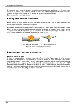 Apostila de Arco Submerso
24
É importante que o passe de selagem por solda manual seja de boa qualidade, livre de poros e de
inclusões de escória. Caso contrário, a solda final por arco submerso poderá conter também esses
defeitos, se estes forem absorvidos da refusão de parte do passe de selagem.
Deve ser mantida a abertura da raiz.
Cobre-juntas metálico consumível
Nesta técnica, a solda penetra e funde o material do cobrejuntas, que se torna temporária ou
permanentemente parte integrante do conjunto.
Podem ser empregadas tiras de material compatível com o metal a ser soldado — veja a Figura
29a — ou a junta pode ser localizada de tal modo que uma parte da estrutura forme o cobre-juntas
— veja a Figura 29b. É importante que as superfícies de contato estejam limpas e coladas uma à
outra, de modo a evitar porosidade e vazamento de metal líquido.
Figura 29 - Cobre-juntas metálicos consumíveis
Preparação da junta por biselamento
Efeito do ângulo do bisel
O efeito do ângulo do bisel é controlar a altura do reforço de solda. A penetração da solda também
é afetada por alterações na profundidade do bisel e no volume da solda resultante. Para soldas
multipasses de topo e em ângulo, a largura máxima da solda deve ser um pouco maior que sua
profundidade. A razão largura / profundidade da solda mais adequada deve ficar entre 1,25 e 1,50
para reduzir a possibilidade de fissuração no centro da solda. Uma preparação adequada dos biséis
da junta e uma escolha adequada dos parâmetros de soldagem ajudam a obter essa relação. Como
exemplo, veja a Figura 30a, a Figura 30b e a Figura 30c.
 