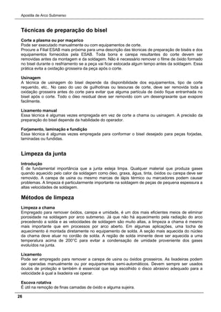 Apostila de Arco Submerso
26
Técnicas de preparação do bisel
Corte a plasma ou por maçarico
Pode ser executado manualmente ou com equipamentos de corte.
Procure a Filial ESAB mais próxima para uma descrição das técnicas de preparação de biséis e dos
equipamentos fornecidos pela ESAB. Toda borra e carepa resultantes do corte devem ser
removidas antes da montagem e da soldagem. Não é necessário remover o filme de óxido formado
no bisel durante o resfriamento se a peça vai ficar estocada algum tempo antes da soldagem. Essa
prática evita a oxidação grosseira da peça após o corte.
Usinagem
A técnica de usinagem do bisel depende da disponibilidade dos equipamentos, tipo de corte
requerido, etc.. No caso do uso de guilhotinas ou tesouras de corte, deve ser removida toda a
oxidação grosseira antes do corte para evitar que alguma partícula de óxido fique entranhada no
bisel após o corte. Todo o óleo residual deve ser removido com um desengraxante que evapore
facilmente.
Lixamento manual
Essa técnica é algumas vezes empregada em vez de corte a chama ou usinagem. A precisão da
preparação do bisel depende da habilidade do operador.
Forjamento, laminação e fundição
Essa técnica é algumas vezes empregada para conformar o bisel desejado para peças forjadas,
laminadas ou fundidas.
Limpeza da junta
Introdução
É de fundamental importância que a junta esteja limpa. Qualquer material que produza gases
quando aquecido pelo calor da soldagem como óleo, graxa, água, tinta, óxidos ou carepa deve ser
removido. A carepa de usina ou mesmo marcas de lápis térmico ou marcadores podem causar
problemas. A limpeza é particularmente importante na soldagem de peças de pequena espessura a
altas velocidades de soldagem.
Métodos de limpeza
Limpeza a chama
Empregado para remover óxidos, carepa e umidade, é um dos mais eficientes meios de eliminar
porosidade na soldagem por arco submerso. Já que não há aquecimento pela radiação do arco
precedendo a solda e as velocidades de soldagem são muito altas, a limpeza a chama é mesmo
mais importante que em processos por arco aberto. Em algumas aplicações, uma tocha de
aquecimento é montada diretamente no equipamento de solda. A seção mais aquecida do núcleo
da chama deve atuar no cordão de solda. A região de solda iminente deve ser aquecida a uma
temperatura acima de 200°C para evitar a condensação de umidade proveniente dos gases
evoluídos na junta.
Lixamento
Pode ser empregado para remover a carepa de usina ou óxidos grosseiros. As lixadeiras podem
ser operadas manualmente ou por equipamentos semi-automáticos. Devem sempre ser usados
óculos de proteção e também é essencial que seja escolhido o disco abrasivo adequado para a
velocidade à qual a lixadeira vai operar.
Escova rotativa
É útil na remoção de finas camadas de óxido e alguma sujeira.
 