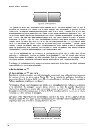 Apostila de Arco Submerso
28
Figura 32 - Junta topo-a-topo
Dois passes de solda são executados sem abertura de raiz até uma espessura de 16 mm. É
essencial em soldas de dois passes que as faces estejam bem encostadas, já que não é usado
cobre-juntas. A abertura máxima permitida para a raiz é de 0,8 mm, a menos que a junta seja
suficientemente suportada para evitar que o metal fundido escorra através da abertura da raiz. Com
tais suportes, podem ser usadas maiores aberturas de raiz. Quando a abertura de raiz exceder 1,6
mm, contudo, ela deve ser rigorosamente preenchida com fluxo à frente da solda. A abertura
máxima de raiz é de 3,2 mm, por causa da dificuldade de refusão do fluxo de soldagem na base do
primeiro passe de solda. Se a abertura de raiz for mantida constante por todo o cordão de solda,
peças com espessura até 20 mm podem ser soldadas com juntas topo-a-topo. O primeiro passe
constitui o passe de selagem, executado no lado oposto da junta. Vira-se a peça e executase o
passe de acabamento, que penetra e refunde parte do passe de selagem para garantir uma boa
continuidade do metal de solda através de toda a espessura da peça.
Uma técnica satisfatória de se conseguir a penetração requerida para a solda sem reforço
excessivo no acabamento é goivar um entalhe de profundidade 3,2 mm a 8 mm no topo da junta
depois de o passe de selagem ter sido executado. Quando a goivagem for empregada, não é
necessária qualquer preparação ou limpeza, exceto a remoção de toda e qualquer escória.
A vantagem da junta topo-a-topo é que um mínimo de preparação ainda chega a produzir soldas de
boa qualidade com penetração adequada.
b) Juntas de topo em "V"
b1) Junta de topo em "V" com nariz
Esse tipo de junta é empregado com cobre-juntas não consumíveis para soldas de topo monopasse
de espessura 8 mm ou acima veja a Figura 33). Para a maioria das aplicações industriais, a
espessura máxima é de cerca de 32 mm a 38 mm. A existência do nariz traz diversas vantagens.
As faces quadradas simplificam a montagem.
Penetração e reforço excelentes podem ser obtidos e as alterações normais na tensão, na corrente
e na velocidade de soldagem causam danos mínimos ao nariz de suporte. Quantidades
relativamente pequenas de arame são consumidas porque o chanfro em "V" dá a penetração
desejada sem correntes excessivas e o volume do "V" é consideravelmente menor que o volume
requerido por outras técnicas de soldagem.
Com cobre-juntas não consumíveis, a dimensão do nariz é de 3,2 mm a 1,6 mm. A abertura da raiz
não deve exceder 1,6 mm. Cobre- juntas metálicos consumíveis também são empregados com esta
preparação com uma abertura de raiz de pelo menos 3,2 mm.
Figura 33 - Junta de topo em "V" com nariz
 