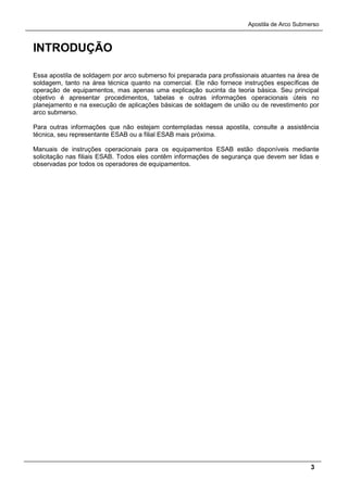 Apostila de Arco Submerso
3
INTRODUÇÃO
Essa apostila de soldagem por arco submerso foi preparada para profissionais atuantes na área de
soldagem, tanto na área técnica quanto na comercial. Ele não fornece instruções específicas de
operação de equipamentos, mas apenas uma explicação sucinta da teoria básica. Seu principal
objetivo é apresentar procedimentos, tabelas e outras informações operacionais úteis no
planejamento e na execução de aplicações básicas de soldagem de união ou de revestimento por
arco submerso.
Para outras informações que não estejam contempladas nessa apostila, consulte a assistência
técnica, seu representante ESAB ou a filial ESAB mais próxima.
Manuais de instruções operacionais para os equipamentos ESAB estão disponíveis mediante
solicitação nas filiais ESAB. Todos eles contêm informações de segurança que devem ser lidas e
observadas por todos os operadores de equipamentos.
 