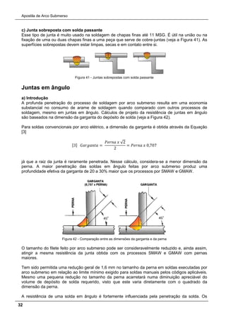 Apostila de Arco Submerso
32
c) Junta sobreposta com solda passante
Esse tipo de junta é muito usado na soldagem de chapas finas até 11 MSG. É útil na união ou na
fixação de uma ou duas chapas finas a uma peça que serve de cobre-juntas (veja a Figura 41). As
superfícies sobrepostas devem estar limpas, secas e em contato entre si.
Figura 41 - Juntas sobrepostas com solda passante
Juntas em ângulo
a) Introdução
A profunda penetração do processo de soldagem por arco submerso resulta em uma economia
substancial no consumo de arame de soldagem quando comparado com outros processos de
soldagem, mesmo em juntas em ângulo. Cálculos de projeto da resistência de juntas em ângulo
são baseados na dimensão da garganta do depósito de solda (veja a Figura 42).
Para soldas convencionais por arco elétrico, a dimensão da garganta é obtida através da Equação
[3]
[3] 𝐺𝐺𝐺𝐺𝐺𝐺𝐺𝐺 =
𝑃𝑃𝑃𝑃𝑃 𝑥 √2
2
= 𝑃𝑃𝑃𝑃𝑃 𝑥 0,707
já que a raiz da junta é raramente penetrada. Nesse cálculo, considera-se a menor dimensão da
perna. A maior penetração das soldas em ângulo feitas por arco submerso produz uma
profundidade efetiva da garganta de 20 a 30% maior que os processos por SMAW e GMAW.
Figura 42 - Comparação entre as dimensões da garganta e da perna
O tamanho do filete feito por arco submerso pode ser consideravelmente reduzido e, ainda assim,
atingir a mesma resistência da junta obtida com os processos SMAW e GMAW com pernas
maiores.
Tem sido permitida uma redução geral de 1,6 mm no tamanho da perna em soldas executadas por
arco submerso em relação ao limite mínimo exigido para soldas manuais pelos códigos aplicáveis.
Mesmo uma pequena redução no tamanho da perna acarretará numa diminuição apreciável do
volume de depósito de solda requerido, visto que este varia diretamente com o quadrado da
dimensão da perna.
A resistência de uma solda em ângulo é fortemente influenciada pela penetração da solda. Os
 