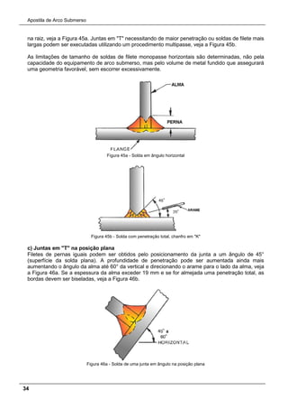 Apostila de Arco Submerso
34
na raiz, veja a Figura 45a. Juntas em "T" necessitando de maior penetração ou soldas de filete mais
largas podem ser executadas utilizando um procedimento multipasse, veja a Figura 45b.
As limitações de tamanho de soldas de filete monopasse horizontais são determinadas, não pela
capacidade do equipamento de arco submerso, mas pelo volume de metal fundido que assegurará
uma geometria favorável, sem escorrer excessivamente.
Figura 45a - Solda em ângulo horizontal
Figura 45b - Solda com penetração total, chanfro em "K"
c) Juntas em "T" na posição plana
Filetes de pernas iguais podem ser obtidos pelo posicionamento da junta a um ângulo de 45°
(superfície da solda plana). A profundidade de penetração pode ser aumentada ainda mais
aumentando o ângulo da alma até 60° da vertical e direcionando o arame para o lado da alma, veja
a Figura 46a. Se a espessura da alma exceder 19 mm e se for almejada uma penetração total, as
bordas devem ser biseladas, veja a Figura 46b.
Figura 46a - Solda de uma junta em ângulo na posição plana
 