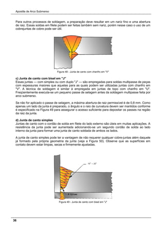 Apostila de Arco Submerso
36
Para outros processos de soldagem, a preparação deve resultar em um nariz fino e uma abertura
de raiz. Essas soldas em filete podem ser feitas também sem nariz, porém nesse caso o uso de um
cobrejuntas de cobre pode ser útil.
Figura 48 - Junta de canto com chanfro em "V"
c) Junta de canto com bisel em "J"
Essas juntas — com simples ou com duplo "J" — são empregadas para soldas multipasse de peças
com espessuras maiores que aquelas para as quais podem ser utilizadas juntas com chanfro em
"V". A técnica de soldagem é similar à empregada em juntas de topo com chanfro em "U".
Freqüentemente executa-se um pequeno passe de selagem antes da soldagem multipasse feita por
arco submerso.
Se não for aplicado o passe de selagem, a máxima abertura de raiz permissível é de 0,8 mm. Como
apenas um lado da junta é preparado, o ângulo e o raio de curvatura devem ser mantidos conforme
é especificado na Figura 49 para assegurar o acesso suficiente para depositar os passes na região
da raiz da junta.
d) Junta de canto simples
Juntas de canto com o cordão de solda em filete do lado externo são úteis em muitas aplicações. A
resistência da junta pode ser aumentada adicionando-se um segundo cordão de solda ao lado
interno da junta para formar uma junta de canto soldada de ambos os lados.
A junta de canto simples pode ter a vantagem de não requerer qualquer cobre-juntas além daquele
já formado pela própria geometria da junta (veja a Figura 50). Observe que as superfícies em
contato devem estar limpas, secas e firmemente ajustadas.
Figura 49 - Junta de canto com bisel em "J"
 