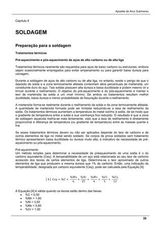 Apostila de Arco Submerso
39
Capítulo 4
SOLDAGEM
Preparação para a soldagem
Tratamentos térmicos
Pré-aquecimento e pós-aquecimento de aços de alto carbono ou de alta liga
Tratamentos térmicos raramente são requeridos para aços de baixo carbono ou estruturais, embora
sejam ocasionalmente empregados para evitar empenamento ou para garantir baixa dureza para
usinagem.
Durante a soldagem de aços de alto carbono ou de alta liga, no entanto, existe o perigo de que o
depósito de solda e a zona termicamente afetada contenham altos percentuais de martensita, um
constituinte duro do aço. Tais soldas possuem alta dureza e baixa ductilidade e podem mesmo vir a
trincar durante o resfriamento. O objetivo do pré-aquecimento e do pós-aquecimento é manter o
teor de martensita da solda a um nível mínimo. De ambos os tratamentos resultam melhor
ductilidade, baixa dureza e menor probabilidade de fissuração durante o resfriamento.
A martensita forma-se realmente durante o resfriamento da solda e da zona termicamente afetada.
A quantidade de martensita formada pode ser limitada reduzindo-se a taxa de resfriamento da
solda. Os tratamentos térmicos aumentam a temperatura do metal vizinho à solda, de tal modo que
o gradiente de temperatura entre a solda e sua vizinhança fica reduzido. O resultado é que a zona
de soldagem aquecida resfria-se mais lentamente, visto que a taxa de resfriamento é diretamente
proporcional à diferença de temperatura (ou gradiente de temperatura) entre as massas quente e
fria.
Se esses tratamentos térmicos devem ou não ser aplicados depende do teor de carbono e de
outros elementos de liga no metal sendo soldado. Se corpos de prova soldados sem tratamento
térmico apresentarem baixa ductilidade ou dureza muito alta, é indicativo da necessidade de pré-
aquecimento ou pós-aquecimento.
Pré-aquecimento
Um método simples para determinar a necessidade de préaquecimento de uma solda é o do
carbono equivalente (Ceq). A temperabilidade de um aço está relacionada ao seu teor de carbono
acrescido dos teores de certos elementos de liga. Determina-se o teor aproximado de outros
elementos de liga que produzem a mesma dureza que 1% de carbono. Então, uma indicação da
temperabilidade, designada por carbono equivalente (Ceq), pode ser calculada pela Equação [4]:
[ 4 ] 𝐶𝐶𝐶 = %𝐶 +
%𝑀𝑀
6
+
%𝑁𝑁
15
+
%𝑀𝑀
4
+
%𝐶𝐶
5
+
%𝐶𝐶
13
A Equação [4] é válida quando os teores estão dentro das faixas:
• %C < 0,50
• %Mn < 1,60
• %Ni < 3,50
• %Mo < 0,60
• %Cr < 1,00
 