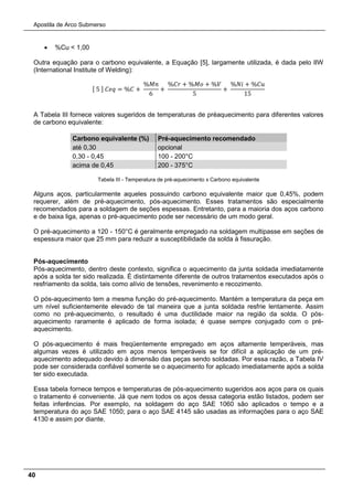 Apostila de Arco Submerso
40
• %Cu < 1,00
Outra equação para o carbono equivalente, a Equação [5], largamente utilizada, é dada pelo IIW
(International Institute of Welding):
[ 5 ] 𝐶𝐶𝐶 = %𝐶 +
%𝑀𝑀
6
+
%𝐶𝐶 + %𝑀𝑀 + %𝑉
5
+
%𝑁𝑁 + %𝐶𝐶
15
A Tabela III fornece valores sugeridos de temperaturas de préaquecimento para diferentes valores
de carbono equivalente:
Carbono equivalente (%) Pré-aquecimento recomendado
até 0,30 opcional
0,30 - 0,45 100 - 200°C
acima de 0,45 200 - 375°C
Tabela III - Temperatura de pré-aquecimento x Carbono equivalente
Alguns aços, particularmente aqueles possuindo carbono equivalente maior que 0,45%, podem
requerer, além de pré-aquecimento, pós-aquecimento. Esses tratamentos são especialmente
recomendados para a soldagem de seções espessas. Entretanto, para a maioria dos aços carbono
e de baixa liga, apenas o pré-aquecimento pode ser necessário de um modo geral.
O pré-aquecimento a 120 - 150°C é geralmente empregado na soldagem multipasse em seções de
espessura maior que 25 mm para reduzir a susceptibilidade da solda à fissuração.
Pós-aquecimento
Pós-aquecimento, dentro deste contexto, significa o aquecimento da junta soldada imediatamente
após a solda ter sido realizada. É distintamente diferente de outros tratamentos executados após o
resfriamento da solda, tais como alívio de tensões, revenimento e recozimento.
O pós-aquecimento tem a mesma função do pré-aquecimento. Mantém a temperatura da peça em
um nível suficientemente elevado de tal maneira que a junta soldada resfrie lentamente. Assim
como no pré-aquecimento, o resultado é uma ductilidade maior na região da solda. O pós-
aquecimento raramente é aplicado de forma isolada; é quase sempre conjugado com o pré-
aquecimento.
O pós-aquecimento é mais freqüentemente empregado em aços altamente temperáveis, mas
algumas vezes é utilizado em aços menos temperáveis se for difícil a aplicação de um pré-
aquecimento adequado devido à dimensão das peças sendo soldadas. Por essa razão, a Tabela IV
pode ser considerada confiável somente se o aquecimento for aplicado imediatamente após a solda
ter sido executada.
Essa tabela fornece tempos e temperaturas de pós-aquecimento sugeridos aos aços para os quais
o tratamento é conveniente. Já que nem todos os aços dessa categoria estão listados, podem ser
feitas inferências. Por exemplo, na soldagem do aço SAE 1060 são aplicados o tempo e a
temperatura do aço SAE 1050; para o aço SAE 4145 são usadas as informações para o aço SAE
4130 e assim por diante.
 
