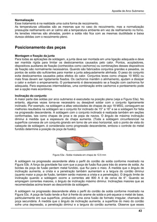 Apostila de Arco Submerso
43
Normalização
Esse tratamento é na realidade uma outra forma de recozimento.
As temperaturas utilizadas são as mesmas que no caso do recozimento, mas a normalização
pressupõe resfriamento em ar calmo até a temperatura ambiente em vez de resfriamento no forno.
As tensões internas são aliviadas, porém a solda não fica com as mesmas ductilidade e baixa
dureza obtidas com o recozimento pleno.
Posicionamento das peças
Montagem e fixação da junta
Para todas as aplicações de soldagem, a junta deve ser montada em uma ligação adequada e deve
ser mantida rígida para limitar os deslocamentos causados pelo calor. Pontos, acopladores,
dispositivos auxiliares de fixação (conhecidos como cachorros) ou combinações desses dispositivos
de fixação são normalmente necessários. Quando são fabricados conjuntos grandes e pesados, os
pontos de solda são suficientes para manter a junta adequadamente alinhada. O peso do conjunto
evita deslocamentos causados pelos efeitos do calor. Conjuntos leves como chapas 10 MSG ou
mais finas devem ser rigidamente fixados. Os cachorros mantêm o alinhamento, ajudam a dissipar
o calor e evitam o empenamento. O ponteamento é desnecessário se a fixação com cachorros for
adequada. Para espessuras intermediárias, uma combinação entre cachorros e ponteamento pode
ser a opção mais econômica.
Inclinação do conjunto
A maior parte das soldas por arco submerso é executada na posição plana (veja a Figura 53a). No
entanto, algumas vezes torna-se necessário ou desejável soldar com o conjunto ligeiramente
inclinado. Por exemplo, na soldagem a altas velocidades de chapas de aço 18 MSG, conseguem-se
melhores resultados na soldagem se o conjunto for inclinado de 15° a 18° e se a soldagem for feita
na progressão descendente. A soldagem com o conjunto inclinado é realizada também em seções
conformadas, tais como chapas de proa e de popa de navios. O ângulo de máxima inclinação
diminui à medida que a espessura da chapa aumenta. (Toda a soldagem circunferencial na
superfície convexa de um conjunto girando em torno de um eixo horizontal, sob o ponto de vista do
cabeçote de soldagem, é considerada como progressão descendente, embora o controle do metal
fundido determine a posição da poça de fusão).
Figura 53a - Solda nivelada em chapa de 12,5 mm
A soldagem na progressão ascendente afeta o perfil do cordão de solda conforme mostrado na
Figura 53b. A força da gravidade faz com que a poça de fusão flua para trás do arame de solda. As
bordas da poça de fusão perdem metal fundido, que flui para o meio. À medida que o ângulo de
inclinação aumenta, a crista e a penetração também aumentam e a largura do cordão diminui
(quanto maior a poça de fusão, também serão maiores a crista e a penetração). O ângulo limite de
inclinação quando a soldagem ocorre a correntes até 800 A é de cerca de 6°. Quando se
empregam correntes maiores, o ângulo de inclinação máximo diminui. Inclinações maiores que as
recomendadas acima levam ao descontrole da soldagem.
A soldagem na progressão descendente afeta o perfil do cordão de solda conforme mostrado na
Figura 53c. A poça de fusão tende a fluir à frente do arame de solda e pré-aquece o metal de base,
particularmente em sua superfície, produzindo uma zona fusão de formato irregular, chamada de
poça secundária. À medida que o ângulo de inclinação aumenta, a superfície do meio do cordão
sofre uma depressão, a penetração diminui e a largura do cordão aumenta. Observe que esses
 