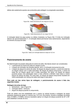Apostila de Arco Submerso
44
efeitos são exatamente opostos aos produzidos pela soldagem na progressão ascendente.
Figura 53b - Solda ascendente (6°) em chapa de 12,5 mm
Figura 53c - Solda descendente (6°) em chapa 12,5 mm
A inclinação lateral da peça produz os efeitos mostrados na Figura 53d. O limite de inclinação
lateral é de aproximadamente 3°. A inclinação lateral permissível varia sobremaneira, dependendo
do tamanho da poça de fusão.
Figura 53d - Solda com inclinação lateral em chapa de 12,5 mm
Posicionamento do arame
Na determinação da posição adequada do arame de solda, três fatores devem ser considerados:
• o alinhamento do arame de solda em relação à junta;
• o ângulo de inclinação nas direções laterais, isto é, a inclinação transversal da junta;
• o ângulo de ataque do arame de solda. No ângulo de ataque puxando, o arame de solda faz
um ângulo obtuso com a solda executada. No ângulo de ataque empurrando, o arame de
solda faz um ângulo agudo com a solda executada. Em geral, um ângulo de ataque
puxando produz uma penetração maior e mais uniforme e também maior altura e menor
largura do reforço de solda. Por outro lado, um ângulo de ataque empurrando resultará em
menor penetração com reforço de solda mais largo e mais plano.
Para cada um dos vários tipos de soldagem, o posicionamento do arame é feito dos
seguintes modos:
Soldagem de juntas de topo
• alinhamento - veja a Figura 54;
• inclinação lateral - nenhuma;
• ângulo de ataque puxando ou empurrando.
Pode ser obtida uma boa estabilidade com o arame na vertical durante a soldagem de peças
espessas (espessuras iguais ou maiores que 12,5 mm). No entanto, durante a soldagem de peças
finas (14 MSG a 16 MSG), torna-se necessário aplicar um ângulo de ataque puxando de 25° a 45°
para estabilizar a tensão do arco.
 