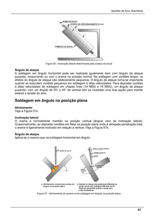 Apostila de Arco Submerso
47
Figura 56 - Inclinação lateral determinada pelo acesso do bocal
Ângulo de ataque
A soldagem em ângulo horizontal pode ser realizada igualmente bem com ângulo de ataque
puxando, empurrando ou com o arame na posição normal. Na soldagem com cordões largos, os
efeitos do ângulo de ataque são relativamente pequenos. O ângulo de ataque torna-se importante
quando se executam cordões pequenos em soldagem a altas velocidades. Para depositar cordões
a altas velocidades de soldagem em chapas finas (14 MSG a 16 MSG), um ângulo de ataque
puxando, com um ângulo de 25° a 45° da vertical tem se mostrado uma boa opção para manter
estável a tensão do arco.
Soldagem em ângulo na posição plana
Alinhamento
Veja a Figura 57a.
Inclinação lateral
O arame é normalmente mantido na posição vertical (ângulo zero de inclinação lateral).
Ocasionalmente, ao depositar cordões em filete na posição plana onde é almejada penetração total,
o arame é ligeiramente inclinado em relação à vertical. Veja a Figura 57b.
Ângulo de ataque
Aplica-se o mesmo que na soldagem horizontal em ângulo.
Figura 57 - Alinhamento do arame numa soldagem em ângulo na posição plana
 