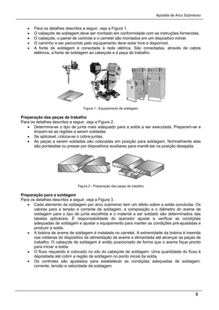 Apostila de Arco Submerso
5
• Para os detalhes descritos a seguir, veja a Figura 1.
• O cabeçote de soldagem deve ser montado em conformidade com as instruções fornecidas.
• O cabeçote, o painel de controle e o carretel são montados em um dispositivo móvel.
• O caminho a ser percorrido pelo equipamento deve estar livre e disponível.
• A fonte de soldagem é conectada à rede elétrica. São conectadas, através de cabos
elétricos, a fonte de soldagem ao cabeçote e à peça de trabalho.
Figura 1 - Equipamento de soldagem
Preparação das peças de trabalho
Para os detalhes descritos a seguir, veja a Figura 2.
• Determina-se o tipo de junta mais adequado para a solda a ser executada. Preparam-se e
limpam-se as regiões a serem soldadas.
• Se aplicável, coloca-se o cobre-juntas.
• As peças a serem soldadas são colocadas em posição para soldagem. Normalmente elas
são ponteadas ou presas por dispositivos auxiliares para mantê-las na posição desejada.
Figura 2 - Preparação das peças de trabalho
Preparação para a soldagem
Para os detalhes descritos a seguir, veja a Figura 3.
• Cada elemento da soldagem por arco submerso tem um efeito sobre a solda concluída. Os
valores para a tensão e corrente de soldagem, a composição e o diâmetro do arame de
soldagem para o tipo de junta escolhida e o material a ser soldado são determinados das
tabelas aplicáveis. É responsabilidade do operador ajustar e verificar as condições
adequadas de soldagem e ajustar o equipamento para manter as condições pré-ajustadas e
produzir a solda.
• A bobina de arame de soldagem é instalada no carretel. A extremidade da bobina é inserida
nas roldanas do dispositivo de alimentação de arame e alimentada até alcançar as peças de
trabalho. O cabeçote de soldagem é então posicionado de forma que o arame fique pronto
para iniciar a solda.
• O fluxo requerido é colocado no silo do cabeçote de soldagem. Uma quantidade do fluxo é
depositada até cobrir a região de soldagem no ponto inicial da solda.
• Os controles são ajustados para estabelecer as condições adequadas de soldagem:
corrente, tensão e velocidade de soldagem.
 