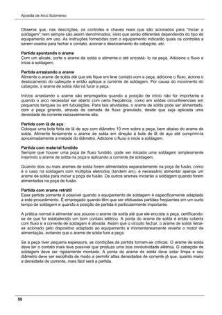 Apostila de Arco Submerso
50
Observe que, nas descrições, os controles e chaves reais que são acionados para "iniciar a
soldagem" nem sempre são assim denominados, visto que serão diferentes dependendo do tipo de
equipamento em uso. As instruções fornecidas com o equipamento indicarão quais os controles a
serem usados para fechar o contato, acionar o deslocamento do cabeçote, etc.
Partida apontando o arame
Com um alicate, corte o arame de solda e alimente-o até encostá- lo na peça. Adicione o fluxo e
inicie a soldagem.
Partida arrastando o arame
Alimente o arame de solda até que ele fique em leve contato com a peça, adicione o fluxo, acione o
deslocamento do cabeçote e então aplique a corrente de soldagem. Por causa do movimento do
cabeçote, o arame de solda não irá furar a peça.
Inícios arrastando o arame são empregados quando a posição de início não for importante e
quando o arco necessitar ser aberto com certa freqüência, como em soldas circunferenciais em
pequenos tanques ou em tubulações. Para tais atividades, o arame de solda pode ser alimentado,
com a peça girando, através da camada de fluxo granulado, desde que seja aplicada uma
densidade de corrente razoavelmente alta.
Partida com lã de aço
Coloque uma bola feita de lã de aço com diâmetro 10 mm sobre a peça, bem abaixo do arame de
solda. Alimente lentamente o arame de solda em direção à bola de lã de aço até comprimi-la
aproximadamente a metade do diâmetro. Adicione o fluxo e inicie a soldagem.
Partida com material fundido
Sempre que houver uma poça de fluxo fundido, pode ser iniciada uma soldagem simplesmente
inserindo o arame de solda na poça e aplicando a corrente de soldagem.
Quando dois ou mais arames de solda forem alimentados separadamente na poça de fusão, como
é o caso na soldagem com múltiplos eletrodos (tandem arc), é necessário alimentar apenas um
arame de solda para iniciar a poça de fusão. Os outros arames iniciarão a soldagem quando forem
alimentados na poça de fusão.
Partida com arame retrátil
Essa partida somente é possível quando o equipamento de soldagem é especificamente adaptado
a este procedimento. É empregado quando têm que ser efetuadas partidas freqüentes em um curto
tempo de soldagem e quando a posição de partida é particularmente importante.
A prática normal é alimentar aos poucos o arame de solda até que ele encoste a peça, certificando-
se de que foi estabelecido um bom contato elétrico. A ponta do arame de solda é então coberta
com fluxo e a corrente de soldagem é ativada. Assim que o circuito fechar, o arame de solda retrai-
se acionado pelo dispositivo adaptado ao equipamento e momentaneamente reverte o motor de
alimentação, evitando que o arame de solda fure a peça.
Se a peça tiver pequena espessura, as condições de partida tornam-se críticas. O arame de solda
deve ter o contato mais leve possível que produza uma boa condutividade elétrica. O cabeçote de
soldagem deve ser rigidamente montado. A ponta do arame de solda deve estar limpa e seu
diâmetro deve ser escolhido de modo a permitir altas densidades de corrente já que, quanto maior
a densidade de corrente, mais fácil será a partida.
 