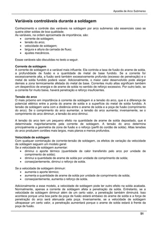 Apostila de Arco Submerso
51
Variáveis controláveis durante a soldagem
Conhecimento e controle das variáveis na soldagem por arco submerso são essenciais caso se
queira obter soldas de boa qualidade.
As variáveis, na ordem aproximada de importância, são:
• corrente de soldagem;
• tensão do arco;
• velocidade de soldagem;
• largura e altura da camada de fluxo;
• ajustes mecânicos.
Essas variáveis são discutidas no texto a seguir.
Corrente de soldagem
A corrente de soldagem é a variável mais influente. Ela controla a taxa de fusão do arame de solda,
a profundidade de fusão e a quantidade de metal de base fundido. Se a corrente for
excessivamente alta, a fusão será também excessivamente profunda (excesso de penetração) e o
metal de solda fundido poderá vazar. Adicionalmente, o maior calor desenvolvido pode alargar
demais a zona termicamente afetada do metal de base. Correntes muito altas significam também
um desperdício de energia e de arame de solda no sentido de reforço excessivo. Por outro lado, se
a corrente for muito baixa, haverá penetração e reforço insuficientes.
Tensão do arco
O mais próximo em importância à corrente de soldagem é a tensão do arco, que é a diferença de
potencial elétrico entre a ponta do arame de solda e a superfície do metal de solda fundido. A
tensão de soldagem varia com a distância entre o arame de solda e a poça de fusão (comprimento
do arco). Se o comprimento do arco aumentar, a tensão do arco aumenta; inversamente, se o
comprimento do arco diminuir, a tensão do arco diminui.
A tensão do arco tem um pequeno efeito na quantidade de arame de solda depositado, que é
determinada majoritariamente pela corrente de soldagem. A tensão do arco determina
principalmente a geometria da zona de fusão e o reforço (perfil do cordão de solda). Altas tensões
do arco produzem cordões mais largos, mais planos e menos profundos.
Velocidade de soldagem
Com qualquer combinação de corrente-tensão de soldagem, os efeitos de variação da velocidade
de soldagem seguem um modelo geral:
Se a velocidade de soldagem aumentar:
• diminui o aporte térmico (quantidade de calor transferido pelo arco por unidade de
comprimento de solda);
• diminui a quantidade de arame de solda por unidade de comprimento de solda;
• conseqüentemente, diminui o reforço de solda.
Se a velocidade de soldagem diminuir:
• aumenta o aporte térmico;
• aumenta a quantidade de arame de solda por unidade de comprimento de solda;
• conseqüentemente, aumenta o reforço de solda.
Adicionalmente a esse modelo, a velocidade de soldagem pode ter outro efeito na solda acabada.
Normalmente, apenas a corrente de soldagem afeta a penetração da solda. Entretanto, se a
velocidade de soldagem diminuir além de um certo valor, a penetração também diminuirá. Isso
acontece porque uma boa parte da poça de fusão estará embaixo do arame de solda e a força de
penetração do arco será atenuada pela poça. Inversamente, se a velocidade de soldagem
ultrapassar um certo valor, a penetração aumentará porque o arame de solda estará à frente da
poça de fusão.
 