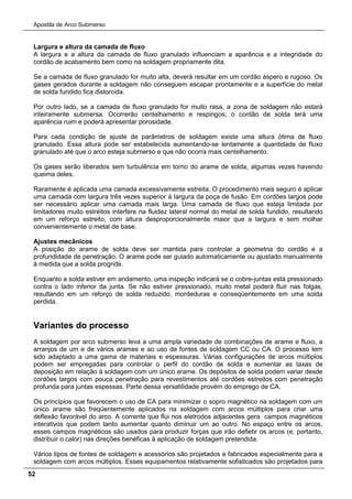 Apostila de Arco Submerso
52
Largura e altura da camada de fluxo
A largura e a altura da camada de fluxo granulado influenciam a aparência e a integridade do
cordão de acabamento bem como na soldagem propriamente dita.
Se a camada de fluxo granulado for muito alta, deverá resultar em um cordão áspero e rugoso. Os
gases gerados durante a soldagem não conseguem escapar prontamente e a superfície do metal
de solda fundido fica distorcida.
Por outro lado, se a camada de fluxo granulado for muito rasa, a zona de soldagem não estará
inteiramente submersa. Ocorrerão centelhamento e respingos; o cordão de solda terá uma
aparência ruim e poderá apresentar porosidade.
Para cada condição de ajuste de parâmetros de soldagem existe uma altura ótima de fluxo
granulado. Essa altura pode ser estabelecida aumentando-se lentamente a quantidade de fluxo
granulado até que o arco esteja submerso e que não ocorra mais centelhamento.
Os gases serão liberados sem turbulência em torno do arame de solda, algumas vezes havendo
queima deles.
Raramente é aplicada uma camada excessivamente estreita. O procedimento mais seguro é aplicar
uma camada com largura três vezes superior à largura da poça de fusão. Em cordões largos pode
ser necessário aplicar uma camada mais larga. Uma camada de fluxo que esteja limitada por
limitadores muito estreitos interfere na fluidez lateral normal do metal de solda fundido, resultando
em um reforço estreito, com altura desproporcionalmente maior que a largura e sem molhar
convenientemente o metal de base.
Ajustes mecânicos
A posição do arame de solda deve ser mantida para controlar a geometria do cordão e a
profundidade de penetração. O arame pode ser guiado automaticamente ou ajustado manualmente
à medida que a solda progride.
Enquanto a solda estiver em andamento, uma inspeção indicará se o cobre-juntas está pressionado
contra o lado inferior da junta. Se não estiver pressionado, muito metal poderá fluir nas folgas,
resultando em um reforço de solda reduzido, mordeduras e conseqüentemente em uma solda
perdida.
Variantes do processo
A soldagem por arco submerso leva a uma ampla variedade de combinações de arame e fluxo, a
arranjos de um e de vários arames e ao uso de fontes de soldagem CC ou CA. O processo tem
sido adaptado a uma gama de materiais e espessuras. Várias configurações de arcos múltiplos
podem ser empregadas para controlar o perfil do cordão de solda e aumentar as taxas de
deposição em relação à soldagem com um único arame. Os depósitos de solda podem variar desde
cordões largos com pouca penetração para revestimentos até cordões estreitos com penetração
profunda para juntas espessas. Parte dessa versatilidade provém do emprego de CA.
Os princípios que favorecem o uso de CA para minimizar o sopro magnético na soldagem com um
único arame são freqüentemente aplicados na soldagem com arcos múltiplos para criar uma
deflexão favorável do arco. A corrente que flui nos eletrodos adjacentes gera campos magnéticos
interativos que podem tanto aumentar quanto diminuir um ao outro. No espaço entre os arcos,
esses campos magnéticos são usados para produzir forças que irão defletir os arcos (e, portanto,
distribuir o calor) nas direções benéficas à aplicação de soldagem pretendida.
Vários tipos de fontes de soldagem e acessórios são projetados e fabricados especialmente para a
soldagem com arcos múltiplos. Esses equipamentos relativamente sofisticados são projetados para
 