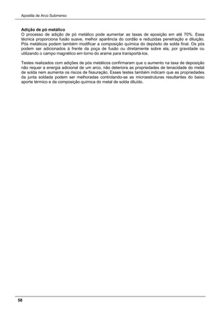 Apostila de Arco Submerso
58
Adição de pó metálico
O processo de adição de pó metálico pode aumentar as taxas de eposição em até 70%. Essa
técnica proporciona fusão suave, melhor aparência do cordão e reduzidas penetração e diluição.
Pós metálicos podem também modificar a composição química do depósito de solda final. Os pós
podem ser adicionados à frente da poça de fusão ou diretamente sobre ela, por gravidade ou
utilizando o campo magnético em torno do arame para transportá-los.
Testes realizados com adições de pós metálicos confirmaram que o aumento na taxa de deposição
não requer a energia adicional de um arco, não deteriora as propriedades de tenacidade do metal
de solda nem aumenta os riscos de fissuração. Esses testes também indicam que as propriedades
da junta soldada podem ser melhoradas controlando-se as microestruturas resultantes do baixo
aporte térmico e da composição química do metal de solda diluído.
 
