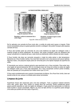 Apostila de Arco Submerso
61
Figura 66 - Efeito da altura do fluxo
Se for aplicada uma camada de fluxo muito alta, o cordão de solda será rugoso e irregular. Pode
ocorrer porosidade porque os gases gerados durante a soldagem não podem escapar pela espessa
camada de fluxo.
O fluxo não fundido pode ser removido de uma curta distância da região de soldagem onde o
material fundido já tenha solidificado. No entanto, sob certas condições, pode ser desejável não
causar turbulência no material até que o calor tenha se distribuído melhor através de toda a seção.
O fluxo fundido não deve ser removido enquanto o metal de solda estiver a alta temperatura.
Deixando-se o fluxo fundido resfriar, fica mais fácil removê-lo com uma escova com pouco esforço.
Algumas vezes, uma pequena seção pode ser removida para uma rápida inspeção da superfície de
solda.
É importante que nenhum material estranho seja apanhado com o fluxo reciclado. Para evitar isso,
uma região de aproximadamente 300 mm de largura deve ser limpa em ambos os lados da região
de soldagem antes que o fluxo seja depositado. Se o fluxo recuperado contiver partes fundidas,
deve ser passado por uma peneira com malha menor que 3,2 mm.
O fluxo está completamente seco quando é transportado da fábrica. Se o fluxo ficar úmido, deve ser
secado antes do uso, porque a umidade pode causar porosidade.
Limpeza da junta
Superfícies limpas são essenciais para uma boa soldagem. Todo e qualquer material estranho
como óleo, graxa, água, tinta, óxidos ou carepa deve ser removido. Essas substâncias geram
gases quando expostas ao calor da região de soldagem. O gás pode ficar aprisionado no metal de
solda fundido e causar porosidade. Mesmo um risco de lápis térmico na superfície pode estragar
uma solda que poderia ser boa (veja a Figura 67).
 