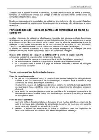 Apostila de Arco Submerso
7
À medida que o cordão de solda é constituído, a parte fundida do fluxo se resfria e endurece,
formando um material duro e vítreo, que protege a solda até seu resfriamento, sendo normal seu
completo destacamento da solda.
Desde que adequadamente executadas, as soldas por arco submerso não apresentam fagulhas,
tornando desnecessários equipamentos de proteção contra a radiação. Não há respingos a serem
removidos.
Princípios básicos - teoria de controle de alimentação do arame de
soldagem
As altas velocidades de soldagem e altas taxas de deposição que são características do processo
de soldagem por arco submerso requerem um controle automático do motor que alimenta o arame
de soldagem à solda. Nenhuma mão de soldador seria capaz de alimentar suavemente o arame de
soldagem a velocidades comparáveis às de uma máquina de soldagem por arco submerso.
Tampouco ele poderia manter o controle preciso das mesmas condições de soldagem.
O sistema de controle automático e a fonte de energia empregados na soldagem por arco
submerso atuam para manter constantes a tensão e a corrente de soldagem.
Relação entre a tensão de soldagem e a distância entre o arame e a peça de trabalho
A tensão de soldagem é proporcional ao comprimento do arco:
• se a distância entre o arame e a peça aumentar, a tensão de soldagem aumentará;
• se a distância entre o arame e a peça diminuir, a tensão de soldagem diminuirá;
• se a distância entre o arame e a peça se mantiver constante, a tensão de soldagem
permanecerá constante;
Taxa de fusão versus taxa de alimentação do arame
Fonte de corrente constante
• se, por um curto período de tempo, a corrente fluindo através da região de soldagem fundir
o arame a uma taxa maior que a de sua alimentação, a distância entre o arame e a peça
aumentará e a tensão de soldagem aumentará;
• inversamente, se, por um curto período de tempo, o arame for alimentado mais rapidamente
que sua taxa de fusão, a distância entre o arame e a peça diminuirá e a tensão de soldagem
diminuirá;
• uma tensão de soldagem constante pode ser mantida se for empregada uma unidade de
controle que automaticamente varie a taxa de alimentação do arame à medida que a tensão
de soldagem se altere.
Fonte de tensão constante
• com uma fonte de tensão constante, a tensão do arco é mantida pela fonte. A corrente do
arco é controlada pela velocidade de alimentação do arame, de modo que um aumento
nesse parâmetro produzirá um aumento da corrente;
• portanto, o sistema de alimentação do arame é simplificado para um dispositivo de
velocidade constante e o controle do arco é realizado pela fonte de energia.
 
