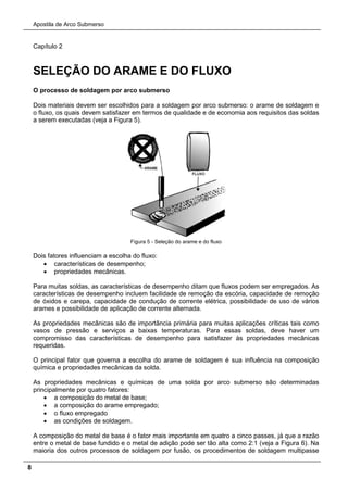 Apostila de Arco Submerso
8
Capítulo 2
SELEÇÃO DO ARAME E DO FLUXO
O processo de soldagem por arco submerso
Dois materiais devem ser escolhidos para a soldagem por arco submerso: o arame de soldagem e
o fluxo, os quais devem satisfazer em termos de qualidade e de economia aos requisitos das soldas
a serem executadas (veja a Figura 5).
Figura 5 - Seleção do arame e do fluxo
Dois fatores influenciam a escolha do fluxo:
• características de desempenho;
• propriedades mecânicas.
Para muitas soldas, as características de desempenho ditam que fluxos podem ser empregados. As
características de desempenho incluem facilidade de remoção da escória, capacidade de remoção
de óxidos e carepa, capacidade de condução de corrente elétrica, possibilidade de uso de vários
arames e possibilidade de aplicação de corrente alternada.
As propriedades mecânicas são de importância primária para muitas aplicações críticas tais como
vasos de pressão e serviços a baixas temperaturas. Para essas soldas, deve haver um
compromisso das características de desempenho para satisfazer às propriedades mecânicas
requeridas.
O principal fator que governa a escolha do arame de soldagem é sua influência na composição
química e propriedades mecânicas da solda.
As propriedades mecânicas e químicas de uma solda por arco submerso são determinadas
principalmente por quatro fatores:
• a composição do metal de base;
• a composição do arame empregado;
• o fluxo empregado
• as condições de soldagem.
A composição do metal de base é o fator mais importante em quatro a cinco passes, já que a razão
entre o metal de base fundido e o metal de adição pode ser tão alta como 2:1 (veja a Figura 6). Na
maioria dos outros processos de soldagem por fusão, os procedimentos de soldagem multipasse
 