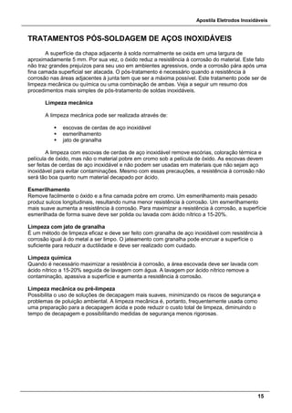 Apostila Eletrodos Inoxidáveis
15
TRATAMENTOS PÓS-SOLDAGEM DE AÇOS INOXIDÁVEIS
A superfície da chapa adjacente à solda normalmente se oxida em uma largura de
aproximadamente 5 mm. Por sua vez, o óxido reduz a resistência à corrosão do material. Este fato
não traz grandes prejuízos para seu uso em ambientes agressivos, onde a corrosão pára após uma
fina camada superficial ser atacada. O pós-tratamento é necessário quando a resistência à
corrosão nas áreas adjacentes à junta tem que ser a máxima possível. Este tratamento pode ser de
limpeza mecânica ou química ou uma combinação de ambas. Veja a seguir um resumo dos
procedimentos mais simples de pós-tratamento de soldas inoxidáveis.
Limpeza mecânica
A limpeza mecânica pode ser realizada através de:
 escovas de cerdas de aço inoxidável
 esmerilhamento
 jato de granalha
A limpeza com escovas de cerdas de aço inoxidável remove escórias, coloração térmica e
película de óxido, mas não o material pobre em cromo sob a película de óxido. As escovas devem
ser feitas de cerdas de aço inoxidável e não podem ser usadas em materiais que não sejam aço
inoxidável para evitar contaminações. Mesmo com essas precauções, a resistência à corrosão não
será tão boa quanto num material decapado por ácido.
Esmerilhamento
Remove facilmente o óxido e a fina camada pobre em cromo. Um esmerilhamento mais pesado
produz sulcos longitudinais, resultando numa menor resistência à corrosão. Um esmerilhamento
mais suave aumenta a resistência à corrosão. Para maximizar a resistência à corrosão, a superfície
esmerilhada de forma suave deve ser polida ou lavada com ácido nítrico a 15-20%.
Limpeza com jato de granalha
É um método de limpeza eficaz e deve ser feito com granalha de aço inoxidável com resistência à
corrosão igual à do metal a ser limpo. O jateamento com granalha pode encruar a superfície o
suficiente para reduzir a ductilidade e deve ser realizado com cuidado.
Limpeza química
Quando é necessário maximizar a resistência à corrosão, a área escovada deve ser lavada com
ácido nítrico a 15-20% seguida de lavagem com água. A lavagem por ácido nítrico remove a
contaminação, apassiva a superfície e aumenta a resistência à corrosão.
Limpeza mecânica ou pré-limpeza
Possibilita o uso de soluções de decapagem mais suaves, minimizando os riscos de segurança e
problemas de poluição ambiental. A limpeza mecânica é, portanto, frequentemente usada como
uma preparação para a decapagem ácida e pode reduzir o custo total de limpeza, diminuindo o
tempo de decapagem e possibilitando medidas de segurança menos rigorosas.
 