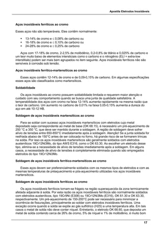 Apostila Eletrodos Inoxidáveis
17
Aços inoxidáveis ferríticos ao cromo
Esses aços não são temperáveis. Eles contêm normalmente:
 13-14% de cromo e ≤ 0,08% de carbono ou
 16-18% de cromo e ≤ 0,10% de carbono ou
 24-28% de cromo e ≤ 0,25% de carbono
Aços com 17-18% de cromo, 2-2,5% de molibdênio, 0,2-0,8% de titânio e 0,025% de carbono e
um teor muito baixo de elementos intersticiais como o carbono e o nitrogênio (ELI = extra-low
interstitials) podem ser mais bem agrupados no item seguinte. Aços inoxidáveis ferríticos não são
sensíveis à corrosão sob tensão.
Aços inoxidáveis ferrítico-martensíticos ao cromo
Esses aços contêm 12-14% de cromo e de 0,09-0,15% de carbono. Em algumas especificações
esses aços são classificados como martensíticos.
Soldabilidade
Os aços inoxidáveis ao cromo possuem soldabilidade limitada e requerem maior atenção e
cuidado com seu comportamento quando se busca uma junta de qualidade satisfatória. A
temperabilidade dos aços com cromo na faixa 12-14% aumenta rapidamente na mesma razão que
o teor de carbono. Um aumento no carbono de 0,01% na faixa 0,05-0,15% aumenta a dureza do
aço em até 10-12 HB.
Soldagem de aços inoxidáveis martensíticos ao cromo
Para se soldar com sucesso aços inoxidáveis martensíticos com eletrodos cujo metal
depositado seja correspondente ao metal de base (OK 68.15), é necessário um pré-aquecimento de
250 °C a 350 °C, que deve ser mantido durante a soldagem. A região de soldagem deve sofrer
alívio de tensões entre 650-850°C imediatamente após a soldagem. Atenção! Se a junta soldada for
resfriada abaixo de 150°C antes de ser colocada no forno, há grande risco de se formarem trincas
na solda. Por isso os aços inoxidáveis martensíticos são geralmente soldados com eletrodos
austeníticos 19Cr12Ni3Mo, do tipo AWS E316, como o OK 63.30. Ao escolher um eletrodo desse
tipo, elimina-se a necessidade de alívio de tensões imediatamente após a soldagem. Em alguns
casos, a necessidade de alívio de tensões é completamente eliminada quando são empregados
eletrodos do tipo 19Cr12Ni3Mo.
Soldagem de aços inoxidáveis ferrítico-martensíticos ao cromo
Esses aços devem ser preferencialmente soldados com os mesmos tipos de eletrodos e com as
mesmas temperaturas de préaquecimento e pós-aquecimento utilizadas nos aços inoxidáveis
martensíticos.
Soldagem de aços inoxidáveis ferríticos ao cromo
Os aços inoxidáveis ferríticos tornam-se frágeis na região superaquecida da zona termicamente
afetada adjacente à solda. Por esta razão os aços inoxidáveis ferríticos são normalmente soldados
com eletrodos austeníticos, tipo 19Cr9Ni (E308) ou 19Cr12Ni3Mo (E316), OK 61.30 e OK 63.30,
respectivamente. Um pré-aquecimento de 150-200°C pode ser necessário para minimizar a
ocorrência de fissurações, principalmente ao soldar com eletrodos inoxidáveis ferríticos. Uma
exceção ocorre quando a solda se expõe ao gás sulfídrico (H2S) a uma temperatura alta. Em tais
casos o metal de solda não deve conter níquel. Entretanto, o eletrodo OK 68.60, que deposita um
metal de solda contendo cerca de 26% de cromo, 5% de níquel e 1% de molibdênio, é muito bom
 