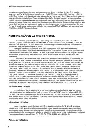 Apostila Eletrodos Inoxidáveis
18
também em atmosferas sulfurosas a alta temperatura. O aço inoxidável ferrítico ELI, padrão
americano ASTM A268 (similar ao padrão sueco SS 2326), que contém 19% de cromo e 2% de
molibdênio, resiste muito bem à corrosão sob tensão, enquanto o aço inoxidável austenítico possui
uma resistência muito limitada. Esses aços inoxidáveis ferríticos apresentam também uma boa
resistência à corrosão localizada em soluções salinas e são, pelo menos, tão bons quanto os aços
inoxidáveis austeníticos mais usados nos ácidos comuns. ELI significa Extra Low Interstitials, o que
na verdade significa que os teores de carbono e de nitrogênio são extremamente baixos. Os aços
ELI ferríticos são preferencialmente soldados com eletrodos 23Cr12Ni2Mo de baixíssimo carbono
(E309MoL), OK 67.74 ou equivalente.
AÇOS INOXIDÁVEIS AO CROMO-NÍQUEL
A maioria dos aços inoxidáveis ao cromo-níquel é austenítica, mas também austeno-
ferríticos (duplex) como 25Cr5Ni e 25Cr5Ni1,5Mo e austeno-martensíticos contendo 13-16% de
cromo e 5-6% de níquel. Os aços inoxidáveis austeníticos podem ser totalmente austeníticos ou
conter uma pequena porcentagem de ferrita.
O níquel aumenta a ductilidade e, no caso dos tipos de ligas mais altas, também a
resistência à corrosão. Os aços inoxidáveis austeníticos que contêm 25% de níquel possuem uma
boa resistência à corrosão sob tensão. Os aços inoxidáveis austeníticos não são magnéticos nem
temperáveis termicamente. Desta forma, as zonas termicamente afetadas desses aços não
endurecem.
A resistência à corrosão dos aços inoxidáveis austeníticos não depende só dos teores de
cromo e níquel, mas também fortemente do teor de carbono. A máxima resistência à corrosão é
alcançada quando o teor de carbono não ultrapassa cerca de 0,02%. Na maioria dos padrões de
aço inoxidável ELC (extra-low carbon) — aços de baixíssimo carbono — o teor de carbono fica
limitado ao máximo de 0,030%. Se o teor de carbono não for baixo o suficiente, precipitamse
carbonetos contendo 60-70% de cromo na zona termicamente afetada de uma solda, onde o
material foi aquecido a temperaturas na faixa 450-900 °C. A temperatura mais crítica fica na faixa
500-800°C (até aproximadamente 5 mm da linha de fusão). Por causa desta formação de
carbonetos de cromo, ocorre uma diminuição local de cromo, o que reduz enormemente a
resistência à corrosão das áreas sujeitas ao ambiente corrosivo. O limite de 0,05% de carbono
evita, sob quase todas as condições de soldagem, que a zona termicamente afetada fique
sensitizada, principalmente em seções de menor espessura. Para soldas que devem sofrer alívio
de tensões, é necessário empregar aços de baixíssimo carbono (grau ELC, C ≤ 0.030%).
Estabilização do carbono
A precipitação de carbonetos de cromo na zona termicamente afetada pode ser evitada
combinando-se preferencialmente o carbono com o nióbio (AISI 347) ou com o titânio (AISI 321).
Os aços inoxidáveis estabilizados ao nióbio e ao titânio são, contudo, ligeiramente inferiores aos
aços inoxidáveis grau ELC com relação à garantia contra fissuração durante a soldagem e após
exposição a certos meios corrosivos.
Influência do nitrogênio
Aços inoxidáveis austeníticos ao nitrogênio apresentam cerca de 70 N/mm2 a mais de
escoamento e 100 N/mm2 a mais de resistência à tração quando comparados às composições
químicas correspondentes mais próximas sem nitrogênio. Os aços inoxidáveis ao nitrogênio têm
soldabilidade similar aos aços sem adição de nitrogênio e são, como estes, soldados com eletrodos
correspondentes ao material base, OK 61.30, OK 63.30, OK 64.30 ou OK 64.63.
Adições de molibdênio
 