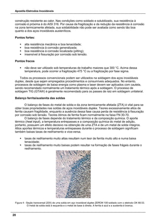 Apostila Eletrodos Inoxidáveis
20
construção resistente ao calor. Nas condições como soldado e solubilizado, sua resistência à
corrosão é próxima à do AISI 316. Por causa da fragilização e da redução da resistência à corrosão
na zona termicamente afetada, sua soldabilidade não pode ser avaliada como sendo tão boa
quanto a dos aços inoxidáveis austeníticos.
Pontos fortes:
 alta resistência mecânica e boa tenacidade;
 boa resistência à corrosão generalizada;
 boa resistência à corrosão localizada (pitting);
 insensível à fissuração por corrosão sob tensão.
Pontos fracos
 não deve ser utilizado sob temperaturas de trabalho maiores que 300 °C. Acima dessa
temperatura, pode ocorrer a fragilização 475 °C ou a fragilização por fase sigma.
Todos os processos convencionais podem ser utilizados na soldagem dos aços inoxidáveis
duplex, desde que sejam empregados procedimentos e consumíveis adequados. No entanto,
processos de soldagem de baixa energia como plasma e laser devem ser aplicados com cautela,
sendo recomendado normalmente um tratamento térmico após a soldagem. O processo de
soldagem TIG (GTAW) é geralmente recomendado para os passes de raiz em soldagem unilateral.
Balanço ferrita/austenita das soldas
O balanço de fases do metal de solda e da zona termicamente afetada (ZTA) é vital para se
obter boas propriedades nas soldas de aços inoxidáveis duplex. Teores excessivamente altos de
ferrita causam fragilidade, enquanto a ausência dessa fase causa perda de resistência à fissuração
por corrosão sob tensão. Teores ótimos de ferrita ficam normalmente na faixa FN 30-70.
O balanço de fases depende do tratamento térmico e da composição química. O aporte
térmico (heat input), a temperatura entrepasses e a composição química do metal de adição,
portanto, possuem um efeito decisivo na obtenção de uma ZTA e de um metal de solda íntegros.
Altos aportes térmicos e temperaturas entrepasses durante o processo de soldagem significam
também baixas taxas de resfriamento e vice-versa.
 taxas de resfriamento muito altas resultam num teor de ferrita muito alto e numa baixa
tenacidade;
 taxas de resfriamento muito baixas podem resultar na formação de fases frágeis durante o
resfriamento.
Figura 4 - Seção transversal (20X) de uma solda em aço inoxidável duplex ZERON 100 soldado com o eletrodo OK 68.53.
O metal de solda está à esquerda e o metal de base à direita. A ferrita é azul e a austenita é branca.
 