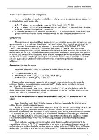 Apostila Eletrodos Inoxidáveis
21
Aporte térmico e temperatura entrepasses
As recomendações em geral de aporte térmico e temperatura entrepasses para a soldagem
de aços duplex e super-duplex são:
 0,5 - 2,5 kJ/mm para aços duplex, exemplo: WNr. 1.4462, UNS S31803;
 0,2 - 1,5 kJ/mm para aços super-duplex exemplo: UNS S32750; o aporte térmico não deve
exceder 1 kj/mm na soldagem de chapas finas.
 a temperatura entrepasses não deve exceder 150°C. Os aços inoxidáveis super-duplex são
particularmente sensíveis a altos aportes térmicos e a altas temperaturas entrepasses.
Consumíveis
Normalmente, os aços inoxidáveis duplex devem ser soldados apenas com consumíveis que
possuam um teor de níquel mais elevado que o do metal de base. Um composição química típica
de um consumível desenvolvido para soldar o aço inoxidável duplex 22Cr5Ni3Mo0,15N (WNr.
1.4462, UNS S31803) é, portanto, o 22Cr9Ni3Mo0,17N (OK 67.50 e OK 67.53). O teor mais
elevado de níquel garante a formação de uma quantidade suficiente de austenita. Tipicamente, um
teor de ferrita de FN 30-70 pode ser considerado como ótimo. Entretanto, a soldagem sem material
de adição ou a excessiva diluição com o metal de base pode produzir um teor excessivo de ferrita e
resultar num metal de solda frágil. A soldagem sem material de adição deve, portanto, ser evitada,
a menos que seja executado um tratamento térmico de recozimento para solubilização após a
soldagem.
Gases de proteção e de purga
Os gases adequados para a soldagem de aços inoxidáveis duplex são:
 TIG Ar ou misturas Ar-He;
 MIG misturas Ar-O2 (1-3%), Ar-CO2 (1-3%) ou Ar-He-O2
 FCAW misturas Ar-CO2 (25%) ou CO2 puro
É essencial na soldagem de passes de raiz em aços inoxidáveis duplex um bom gás de
proteção. Gases de purga adequados são o argônio (Ar) de alta pureza e misturas contendo
nitrogênio (N2) e hidrogênio (H2).
Os gases de proteção e de purga possuem um efeito no teor de nitrogênio do metal de
solda. Esses gases podem conter adições de nitrogênio que podem ser utilizados em aplicações
críticas para melhorar a resistência à corrosão.
Aços austeno-martensíticos e austeno-ferríticomartensíticos,13-16% de cromo, 4-6% de
níquel
Aços desse tipo estão disponíveis há mais de vinte anos, mas ainda não alcançaram o
estágio de aços inoxidáveis padronizados.
Esses aços possuem um baixo teor de carbono (≤ 0,05%), um teor de cromo de 13-16% e 4-
6% de níquel. Algumas variações desses aços possuem também aproximadamente 1% de
molibdênio. Apresentam uma resistência à tração maior do que a do aço martensítico clássico com
13% de cromo e 0,15-0.20% de carbono, e já praticamente o substituiu na construção de turbinas
de água e grandes estruturas similares nas quais são soldados fundidos. Sua soldabilidade pode
ser geralmente considerada como boa, porém em alguns casos apresenta uma soldabilidade
limitada.
Com eletrodos que depositam um metal de solda de composição química similar à do
material base tal como o OK 68.17, o material pode ser soldado se houver pré-aquecimento e, de
preferência, se a região soldada for mantida aquecida após a soldagem (250-260°C por 4-6 horas).
Revenimento ou alívio de tensões a aproximadamente 600°C imediatamente após a soldagem é
 