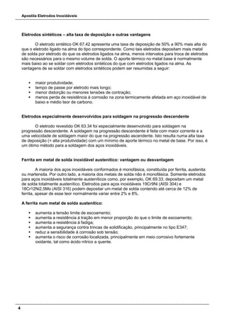 Apostila Eletrodos Inoxidáveis
4
Eletrodos sintéticos – alta taxa de deposição e outras vantagens
O eletrodo sintético OK 67.42 apresenta uma taxa de deposição de 50% a 90% mais alta do
que o eletrodo ligado na alma do tipo correspondente. Como tais eletrodos depositam mais metal
de solda por eletrodo do que os eletrodos ligados na alma, menos intervalos para troca de eletrodos
são necessários para o mesmo volume de solda. O aporte térmico no metal base é normalmente
mais baixo ao se soldar com eletrodos sintéticos do que com eletrodos ligados na alma. As
vantagens de se soldar com eletrodos sintéticos podem ser resumidas a seguir:
 maior produtividade;
 tempo de passe por eletrodo mais longo;
 menor distorção ou menores tensões de contração;
 menos perda de resistência à corrosão na zona termicamente afetada em aço inoxidável de
baixo e médio teor de carbono.
Eletrodos especialmente desenvolvidos para soldagem na progressão descendente
O eletrodo revestido OK 63.34 foi especialmente desenvolvido para soldagem na
progressão descendente. A soldagem na progressão descendente é feita com maior corrente e a
uma velocidade de soldagem maior do que na progressão ascendente. Isto resulta numa alta taxa
de deposição (= alta produtividade) com um mínimo de aporte térmico no metal de base. Por isso, é
um ótimo método para a soldagem dos aços inoxidáveis.
Ferrita em metal de solda inoxidável austenítico: vantagem ou desvantagem
A maioria dos aços inoxidáveis conformados é monofásica, constituída por ferrita, austenita
ou martensita. Por outro lado, a maioria dos metais de solda não é monofásica. Somente eletrodos
para aços inoxidáveis totalmente austeníticos como, por exemplo, OK 69.33, depositam um metal
de solda totalmente austenítico. Eletrodos para aços inoxidáveis 19Cr9Ni (AISI 304) e
18Cr12Ni2,5Mo (AISI 316) podem depositar um metal de solda contendo até cerca de 12% de
ferrita, apesar de esse teor normalmente variar entre 2% e 8%.
A ferrita num metal de solda austenítico:
 aumenta a tensão limite de escoamento;
 aumenta a resistência à tração em menor proporção do que o limite de escoamento;
 aumenta a resistência à fadiga;
 aumenta a segurança contra trincas de solidificação, principalmente no tipo E347;
 reduz a sensibilidade à corrosão sob tensão;
 aumenta o risco de corrosão localizada, principalmente em meio corrosivo fortemente
oxidante, tal como ácido nítrico a quente.
 