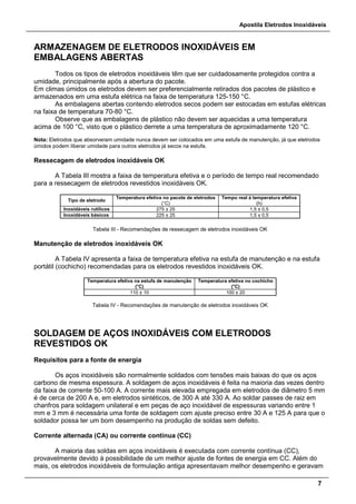 Apostila Eletrodos Inoxidáveis
7
ARMAZENAGEM DE ELETRODOS INOXIDÁVEIS EM
EMBALAGENS ABERTAS
Todos os tipos de eletrodos inoxidáveis têm que ser cuidadosamente protegidos contra a
umidade, principalmente após a abertura do pacote.
Em climas úmidos os eletrodos devem ser preferencialmente retirados dos pacotes de plástico e
armazenados em uma estufa elétrica na faixa de temperatura 125-150 °C.
As embalagens abertas contendo eletrodos secos podem ser estocadas em estufas elétricas
na faixa de temperatura 70-80 °C.
Observe que as embalagens de plástico não devem ser aquecidas a uma temperatura
acima de 100 °C, visto que o plástico derrete a uma temperatura de aproximadamente 120 °C.
Nota: Eletrodos que absorveram umidade nunca devem ser colocados em uma estufa de manutenção, já que eletrodos
úmidos podem liberar umidade para outros eletrodos já secos na estufa.
Ressecagem de eletrodos inoxidáveis OK
A Tabela III mostra a faixa de temperatura efetiva e o período de tempo real recomendado
para a ressecagem de eletrodos revestidos inoxidáveis OK.
Tipo de eletrodo
Temperatura efetiva no pacote de eletrodos
(°C)
Tempo real à temperatura efetiva
(h)
Inoxidáveis rutílicos 275 ± 25 1,5 ± 0,5
Inoxidáveis básicos 225 ± 25 1,5 ± 0,5
Tabela III - Recomendações de ressecagem de eletrodos inoxidáveis OK
Manutenção de eletrodos inoxidáveis OK
A Tabela IV apresenta a faixa de temperatura efetiva na estufa de manutenção e na estufa
portátil (cochicho) recomendadas para os eletrodos revestidos inoxidáveis OK.
Temperatura efetiva na estufa de manutenção
(°C)
Temperatura efetiva no cochicho
(°C)
110 ± 10 100 ± 20
Tabela IV - Recomendações de manutenção de eletrodos inoxidáveis OK
SOLDAGEM DE AÇOS INOXIDÁVEIS COM ELETRODOS
REVESTIDOS OK
Requisitos para a fonte de energia
Os aços inoxidáveis são normalmente soldados com tensões mais baixas do que os aços
carbono de mesma espessura. A soldagem de aços inoxidáveis é feita na maioria das vezes dentro
da faixa de corrente 50-100 A. A corrente mais elevada empregada em eletrodos de diâmetro 5 mm
é de cerca de 200 A e, em eletrodos sintéticos, de 300 A até 330 A. Ao soldar passes de raiz em
chanfros para soldagem unilateral e em peças de aço inoxidável de espessuras variando entre 1
mm e 3 mm é necessária uma fonte de soldagem com ajuste preciso entre 30 A e 125 A para que o
soldador possa ter um bom desempenho na produção de soldas sem defeito.
Corrente alternada (CA) ou corrente contínua (CC)
A maioria das soldas em aços inoxidáveis é executada com corrente contínua (CC),
provavelmente devido à possibilidade de um melhor ajuste de fontes de energia em CC. Além do
mais, os eletrodos inoxidáveis de formulação antiga apresentavam melhor desempenho e geravam
 