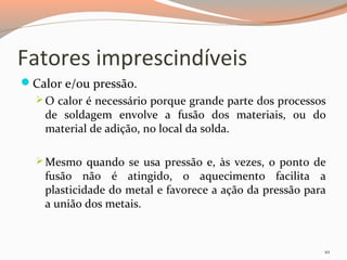 Fatores imprescindíveis
Calor e/ou pressão.
 O calor é necessário porque grande parte dos processos

de soldagem envolve a fusão dos materiais, ou do
material de adição, no local da solda.

 Mesmo quando se usa pressão e, às vezes, o ponto de

fusão não é atingido, o aquecimento facilita a
plasticidade do metal e favorece a ação da pressão para
a união dos metais.

10

 