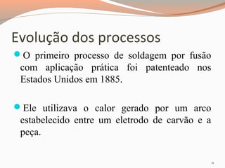 Evolução dos processos
O primeiro processo de soldagem por fusão

com aplicação prática foi patenteado nos
Estados Unidos em 1885.
Ele utilizava o calor gerado por um arco

estabelecido entre um eletrodo de carvão e a
peça.
11

 