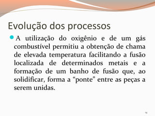 Evolução dos processos
A utilização do oxigênio e de um gás

combustível permitiu a obtenção de chama
de elevada temperatura facilitando a fusão
localizada de determinados metais e a
formação de um banho de fusão que, ao
solidificar, forma a “ponte” entre as peças a
serem unidas.

14

 