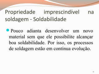 Propriedade imprescindível
soldagem - Soldabilidade

na

Pouco adianta desenvolver um novo

material sem que ele possibilite alcançar
boa soldabilidade. Por isso, os processos
de soldagem estão em contínua evolução.

21

 