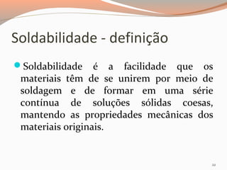 Soldabilidade - definição
Soldabilidade

é a facilidade que os
materiais têm de se unirem por meio de
soldagem e de formar em uma série
contínua de soluções sólidas coesas,
mantendo as propriedades mecânicas dos
materiais originais.

22

 