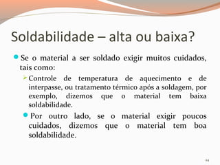 Soldabilidade – alta ou baixa?
Se o material a ser soldado exigir muitos cuidados,

tais como:

 Controle

de temperatura de aquecimento e de
interpasse, ou tratamento térmico após a soldagem, por
exemplo, dizemos que o material tem baixa
soldabilidade.
Por outro lado, se o material exigir poucos

cuidados, dizemos que o material tem boa
soldabilidade.

24

 