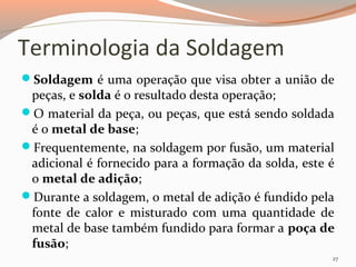 Terminologia da Soldagem
Soldagem é uma operação que visa obter a união de

peças, e solda é o resultado desta operação;
O material da peça, ou peças, que está sendo soldada
é o metal de base;
Frequentemente, na soldagem por fusão, um material
adicional é fornecido para a formação da solda, este é
o metal de adição;
Durante a soldagem, o metal de adição é fundido pela
fonte de calor e misturado com uma quantidade de
metal de base também fundido para formar a poça de
fusão;
27

 