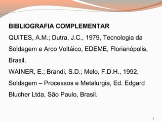 BIBLIOGRAFIA COMPLEMENTAR
QUITES, A.M.; Dutra, J.C., 1979, Tecnologia da
Soldagem e Arco Voltáico, EDEME, Florianópolis,
Brasil.
WAINER, E.; Brandi, S.D.; Melo, F.D.H., 1992,
Soldagem – Processos e Metalurgia, Ed. Edgard
Blucher Ltda, São Paulo, Brasil.

3

 