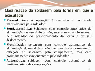 Classificação da soldagem pela forma em que é
executada
Manual:

toda a operação é realizada e controlada
manualmente pelo soldador;
Semiautomática: Soldagem com controle automático da
alimentação do metal de adição, mas com controle manual
pelo soldador do posicionamento da tocha e de seu
deslocamento;
Mecanizada: soldagem com controle automatico da
alimentação do metal de adição, controle de deslocamento do
cabeçote de soldagem pelo equipamento, mas com
posicionamento e acionamento pelo soldador;
Automática: soldagem com controle automático de
praticamente todas as operações.
40

 