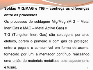 Soldas MIG/MAG e TIG – conheça as diferenças
entre os processos
Os processos de soldagem Mig/Mag (MIG – Metal
Inert Gas e MAG – Metal Active Gas) e
TIG (Tungsten Inert Gas) são soldagens por arco
elétrico, porém o primeiro é com gás de proteção,
entre a peça e o consumível em forma de arame,
fornecido por um alimentador contínuo realizando
uma união de materiais metálicos pelo aquecimento
e fusão.

48

 