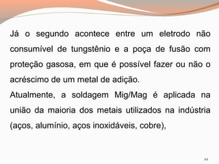 Já o segundo acontece entre um eletrodo não
consumível de tungstênio e a poça de fusão com
proteção gasosa, em que é possível fazer ou não o
acréscimo de um metal de adição.
Atualmente, a soldagem Mig/Mag é aplicada na
união da maioria dos metais utilizados na indústria
(aços, alumínio, aços inoxidáveis, cobre),

49

 