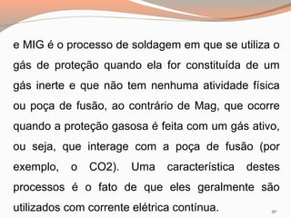 e MIG é o processo de soldagem em que se utiliza o
gás de proteção quando ela for constituída de um
gás inerte e que não tem nenhuma atividade física
ou poça de fusão, ao contrário de Mag, que ocorre
quando a proteção gasosa é feita com um gás ativo,
ou seja, que interage com a poça de fusão (por
exemplo,

o

CO2).

Uma

característica

destes

processos é o fato de que eles geralmente são
utilizados com corrente elétrica contínua.

50

 