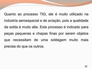 Quanto ao processo TIG, ele é muito utilizado na
indústria aeroespacial e de aviação, pois a qualidade
da solda é muito alta. Este processo é indicado para
peças pequenas e chapas finas por serem objetos
que necessitam de uma soldagem muito mais
precisa do que os outros.

51

 