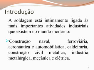 Introdução
A soldagem está intimamente ligada às
mais importantes atividades industriais
que existem no mundo moderno:
Construção

naval,
ferroviária,
aeronáutica e automobilística, caldeiraria,
construção civil metálica, indústria
metalúrgica, mecânica e elétrica.
6

 