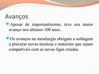 Avanços
Apesar de importantíssimo, teve seu maior

avanço nos últimos 100 anos.
Os avanços na metalurgia obrigam a soldagem

a procurar novas técnicas e materiais que sejam
compatíveis com as novas ligas criadas.

7

 