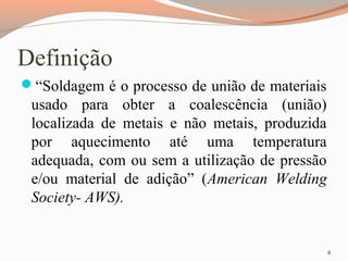Definição
“Soldagem é o processo de união de materiais

usado para obter a coalescência (união)
localizada de metais e não metais, produzida
por aquecimento até uma temperatura
adequada, com ou sem a utilização de pressão
e/ou material de adição” (American Welding
Society- AWS).

8

 