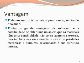 Vantagem
Podemos unir dois materiais parafusando, rebitando

e colando.
Porém, a grande vantagem da soldagem é a
possibilidade de obter uma união em que os materiais
têm uma continuidade não só na aparência externa,
mas também nas suas características e propriedades
mecânicas e químicas, relacionadas à sua estrutura
interna.

9

 
