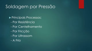 Soldagem por Pressão
 Principais Processos:
- Por Resistência
- Por Centelhamento
- Por Fricção
- Por Ultrassom
- A Frio
 