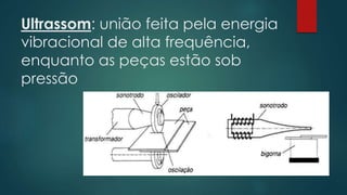 Ultrassom: união feita pela energia
vibracional de alta frequência,
enquanto as peças estão sob
pressão
 
