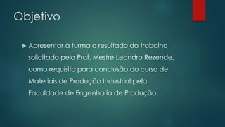 Objetivo
 Apresentar à turma o resultado do trabalho
solicitado pelo Prof. Mestre Leandro Rezende,
como requisito para conclusão do curso de
Materiais de Produção Industrial pela
Faculdade de Engenharia de Produção.
 